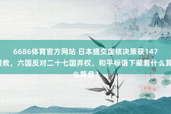 6686体育官方网站 日本提交废核决策获147票援救，六国反对二十七国弃权，和平标语下藏着什么算盘？