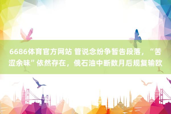 6686体育官方网站 管说念纷争暂告段落，“苦涩余味”依然存在，俄石油中断数月后规复输欧