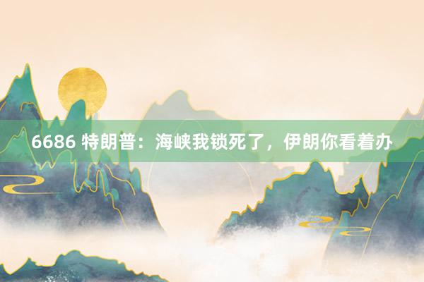 6686 特朗普：海峡我锁死了，伊朗你看着办