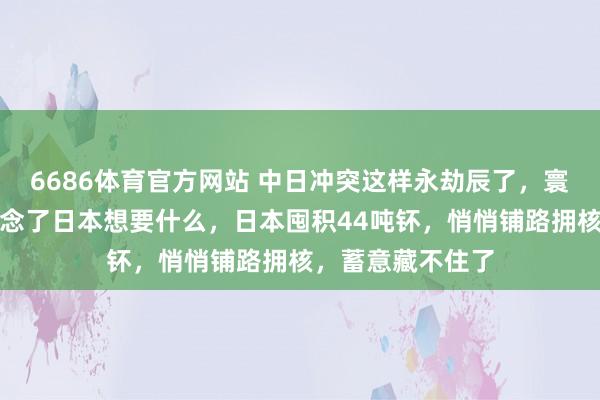 6686体育官方网站 中日冲突这样永劫辰了，寰宇列国终于知说念了日本想要什么，日本囤积44吨钚，悄悄铺路拥核，蓄意藏不住了