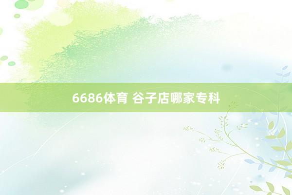 6686体育 谷子店哪家专科