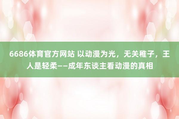 6686体育官方网站 以动漫为光，无关稚子，王人是轻柔——成年东谈主看动漫的真相