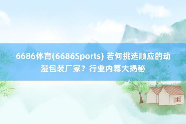 6686体育(6686Sports) 若何挑选顺应的动漫包装厂家？行业内幕大揭秘