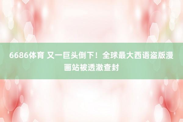 6686体育 又一巨头倒下！全球最大西语盗版漫画站被透澈查封
