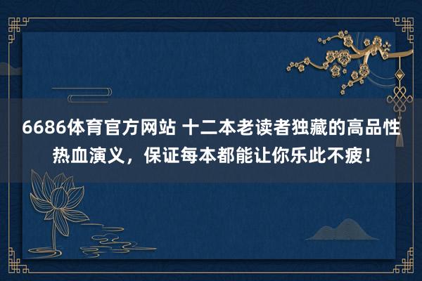 6686体育官方网站 十二本老读者独藏的高品性热血演义，保证每本都能让你乐此不疲！