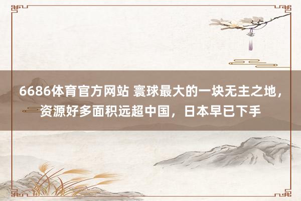 6686体育官方网站 寰球最大的一块无主之地，资源好多面积远超中国，日本早已下手