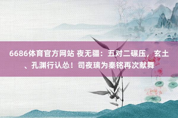 6686体育官方网站 夜无疆：五对二碾压，玄土、孔渊行认怂！司夜璃为秦铭再次献舞