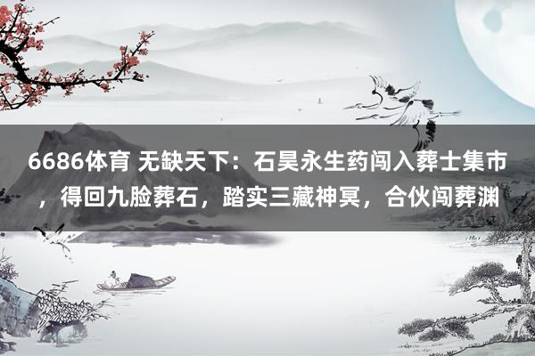 6686体育 无缺天下：石昊永生药闯入葬士集市，得回九脸葬石，踏实三藏神冥，合伙闯葬渊