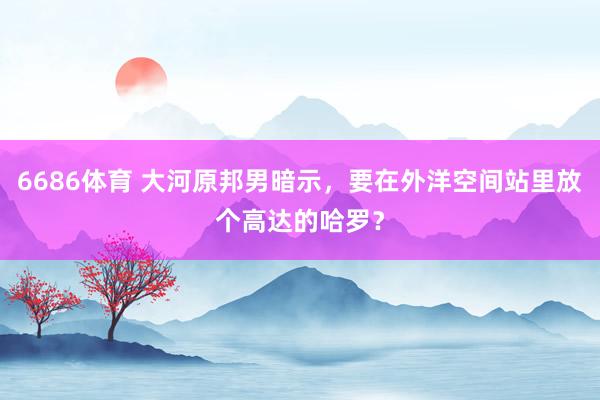 6686体育 大河原邦男暗示，要在外洋空间站里放个高达的哈罗？