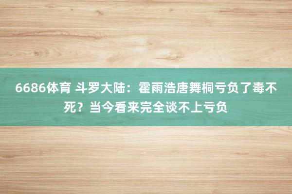 6686体育 斗罗大陆：霍雨浩唐舞桐亏负了毒不死？当今看来完全谈不上亏负