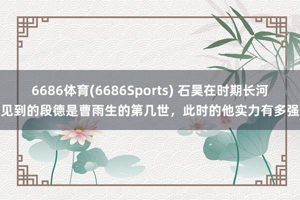 6686体育(6686Sports) 石昊在时期长河见到的段德是曹雨生的第几世，此时的他实力有多强