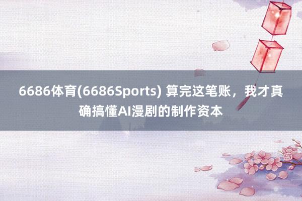 6686体育(6686Sports) 算完这笔账，我才真确搞懂AI漫剧的制作资本