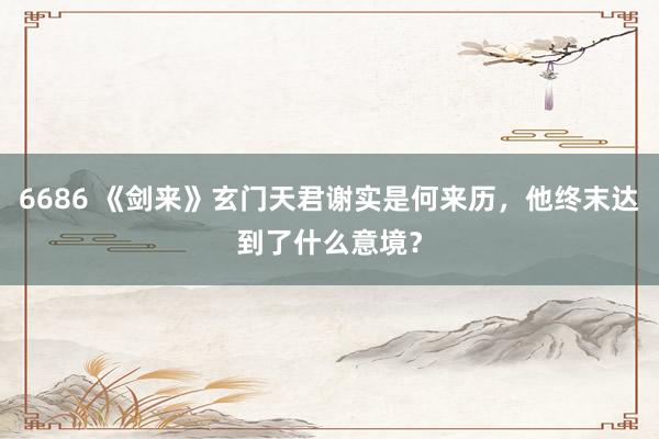 6686 《剑来》玄门天君谢实是何来历，他终末达到了什么意境？