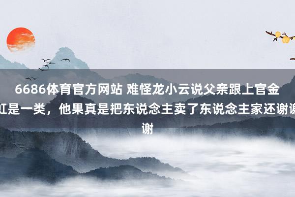 6686体育官方网站 难怪龙小云说父亲跟上官金虹是一类，他果真是把东说念主卖了东说念主家还谢谢