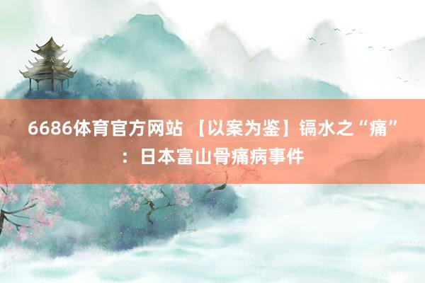 6686体育官方网站 【以案为鉴】镉水之“痛”：日本富山骨痛病事件