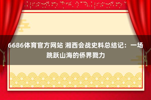 6686体育官方网站 湘西会战史料总结记：一场跳跃山海的侨界戮力