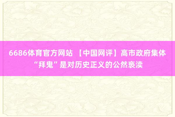 6686体育官方网站 【中国网评】高市政府集体“拜鬼”是对历史正义的公然亵渎
