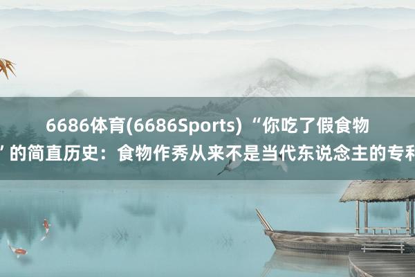 6686体育(6686Sports) “你吃了假食物”的简直历史：食物作秀从来不是当代东说念主的专利