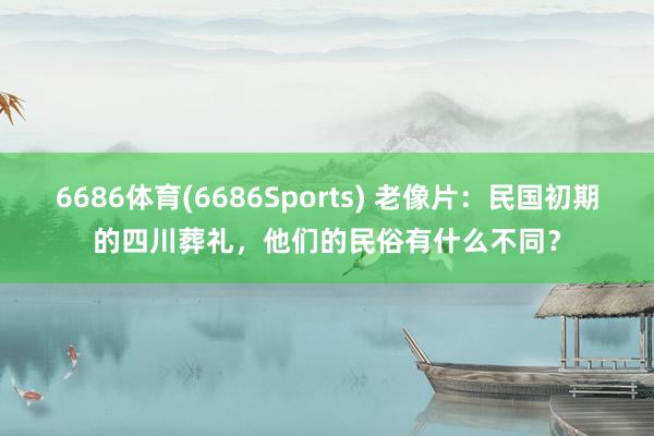 6686体育(6686Sports) 老像片：民国初期的四川葬礼，他们的民俗有什么不同？