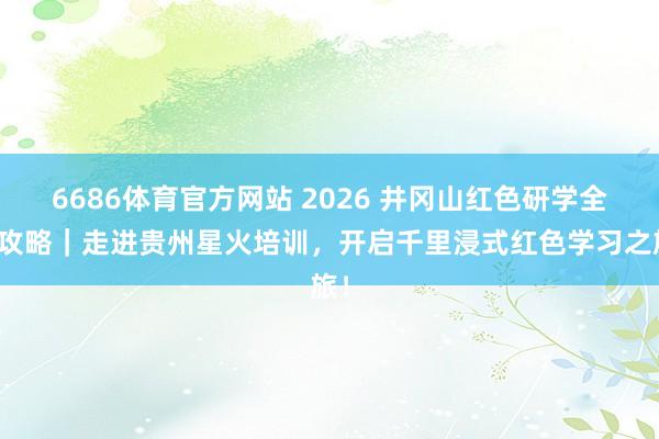 6686体育官方网站 2026 井冈山红色研学全新攻略｜走进贵州星火培训，开启千里浸式红色学习之旅！