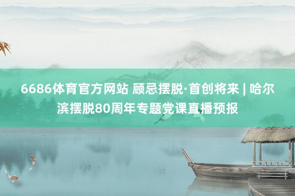 6686体育官方网站 顾忌摆脱·首创将来 | 哈尔滨摆脱80周年专题党课直播预报