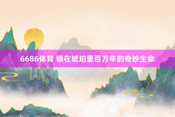 6686体育 锁在琥珀里百万年的奇妙生命
