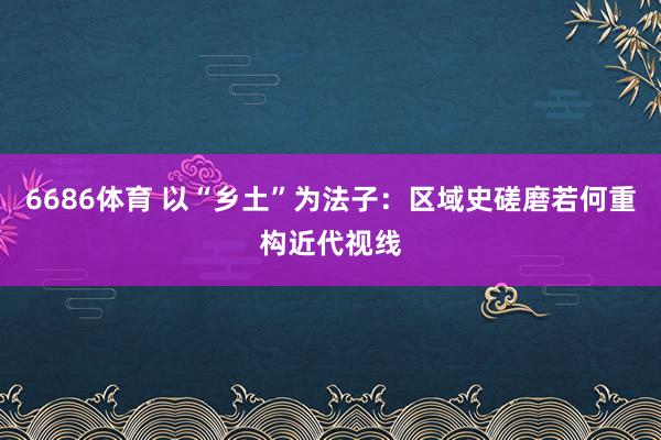 6686体育 以“乡土”为法子：区域史磋磨若何重构近代视线