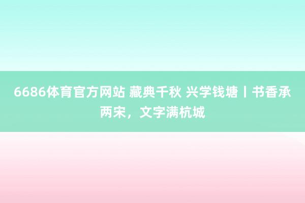 6686体育官方网站 藏典千秋 兴学钱塘丨书香承两宋，文字满杭城