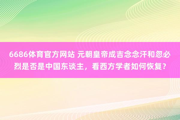 6686体育官方网站 元朝皇帝成吉念念汗和忽必烈是否是中国东谈主，看西方学者如何恢复？