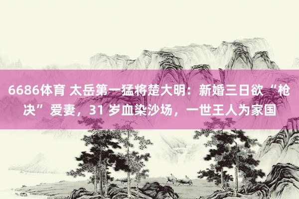 6686体育 太岳第一猛将楚大明：新婚三日欲 “枪决” 爱妻，31 岁血染沙场，一世王人为家国