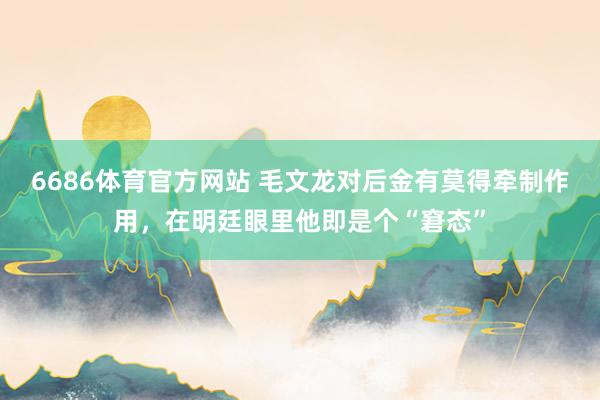 6686体育官方网站 毛文龙对后金有莫得牵制作用，在明廷眼里他即是个“窘态”