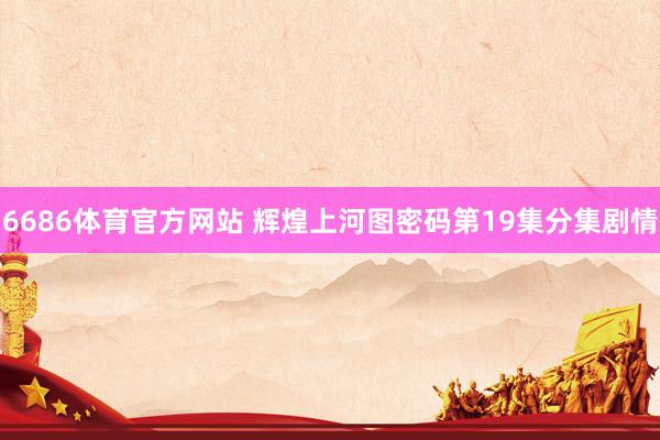 6686体育官方网站 辉煌上河图密码第19集分集剧情