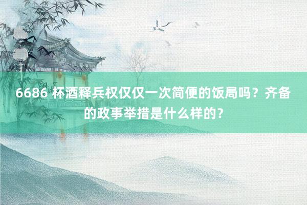 6686 杯酒释兵权仅仅一次简便的饭局吗？齐备的政事举措是什么样的？
