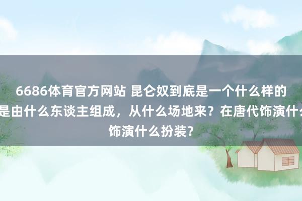 6686体育官方网站 昆仑奴到底是一个什么样的群体？是由什么东谈主组成，从什么场地来？在唐代饰演什么扮装？