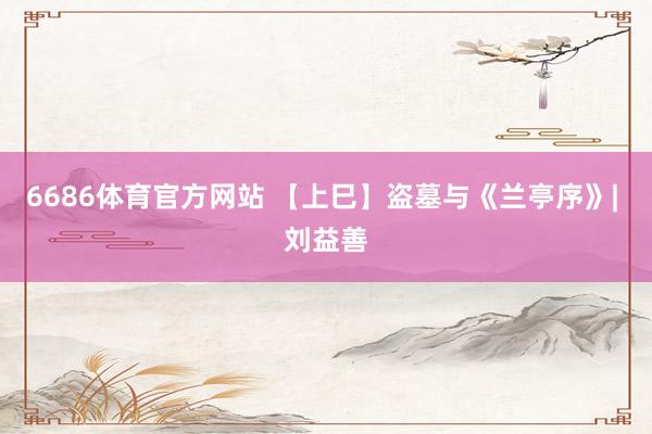 6686体育官方网站 【上巳】盗墓与《兰亭序》| 刘益善