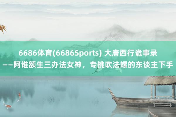 6686体育(6686Sports) 大唐西行诡事录——阿谁额生三办法女神，专挑吹法螺的东谈主下手