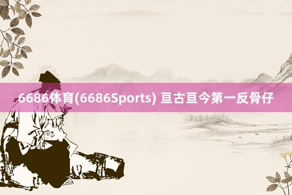 6686体育(6686Sports) 亘古亘今第一反骨仔