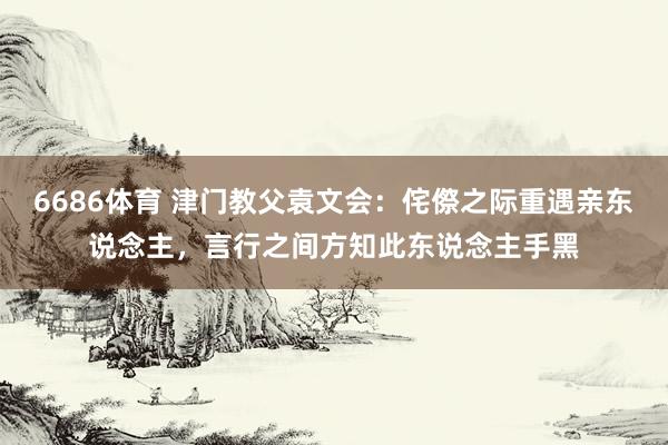 6686体育 津门教父袁文会：侘傺之际重遇亲东说念主，言行之间方知此东说念主手黑