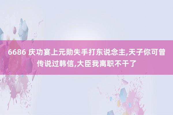 6686 庆功宴上元勋失手打东说念主，天子你可曾传说过韩信，大臣我离职不干了