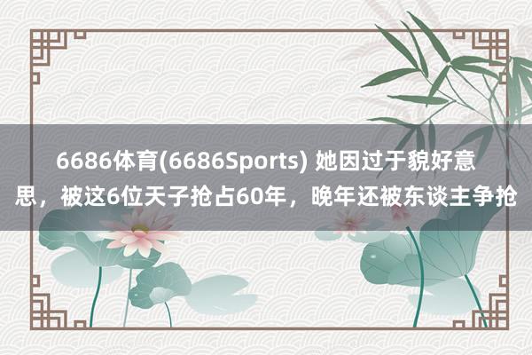 6686体育(6686Sports) 她因过于貌好意思，被这6位天子抢占60年，晚年还被东谈主争抢