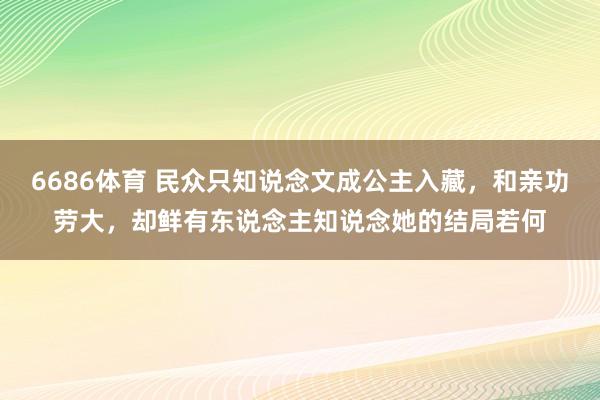 6686体育 民众只知说念文成公主入藏，和亲功劳大，却鲜有东说念主知说念她的结局若何