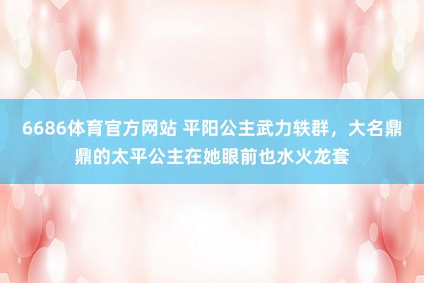 6686体育官方网站 平阳公主武力轶群，大名鼎鼎的太平公主在她眼前也水火龙套