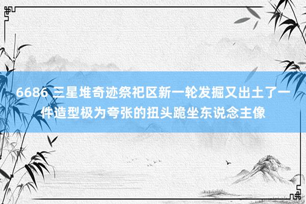 6686 三星堆奇迹祭祀区新一轮发掘又出土了一件造型极为夸张的扭头跪坐东说念主像