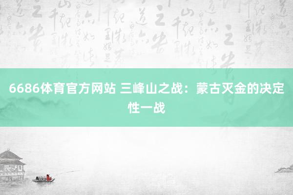 6686体育官方网站 三峰山之战：蒙古灭金的决定性一战