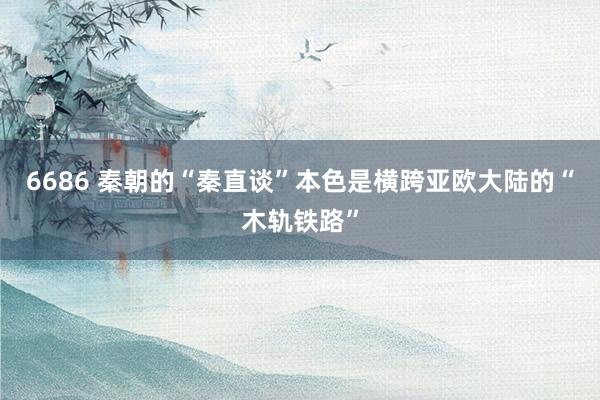 6686 秦朝的“秦直谈”本色是横跨亚欧大陆的“木轨铁路”