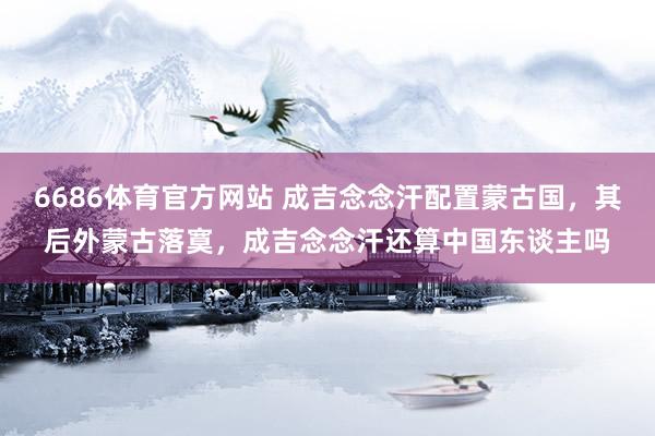 6686体育官方网站 成吉念念汗配置蒙古国，其后外蒙古落寞，成吉念念汗还算中国东谈主吗