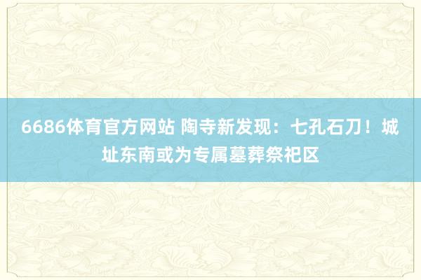 6686体育官方网站 陶寺新发现：七孔石刀！城址东南或为专属墓葬祭祀区