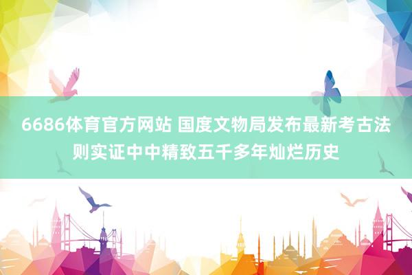 6686体育官方网站 国度文物局发布最新考古法则实证中中精致五千多年灿烂历史