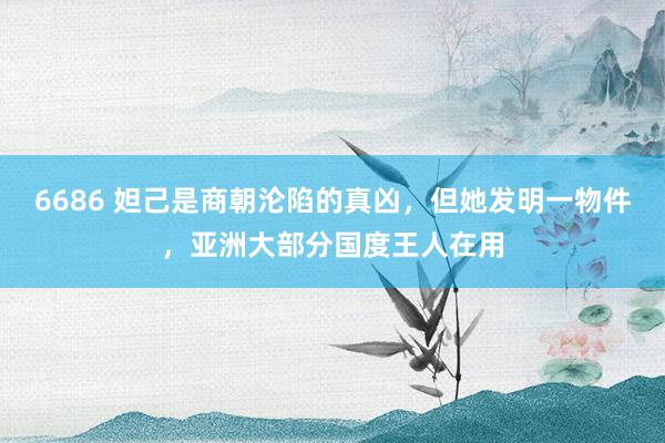 6686 妲己是商朝沦陷的真凶，但她发明一物件，亚洲大部分国度王人在用