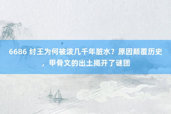 6686 纣王为何被泼几千年脏水？原因颠覆历史，甲骨文的出土揭开了谜团